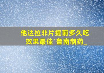 他达拉非片提前多久吃效果最佳`鲁南制药_